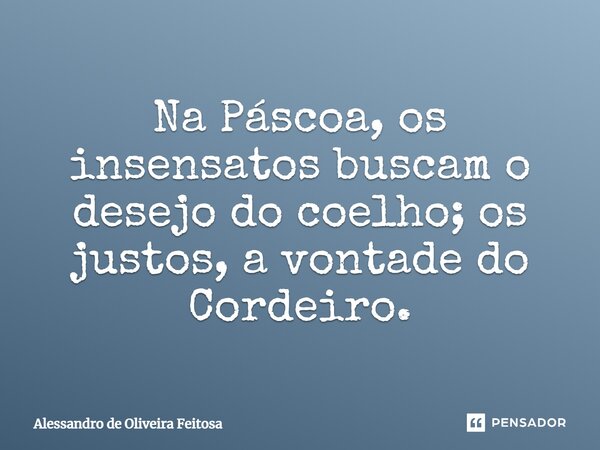 Na Páscoa, os insensatos buscam o desejo do coelho; os justos, a vontade do Cordeiro.... Frase de Alessandro de Oliveira Feitosa.