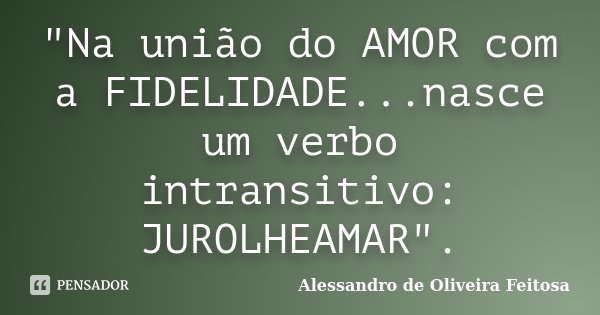 "Na união do AMOR com a FIDELIDADE...nasce um verbo intransitivo: JUROLHEAMAR".... Frase de Alessandro de Oliveira Feitosa..