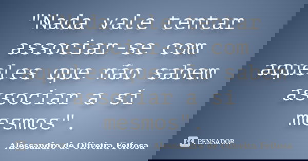 "Nada vale tentar associar-se com aqueles que não sabem associar a si mesmos".... Frase de Alessandro de Oliveira Feitosa.