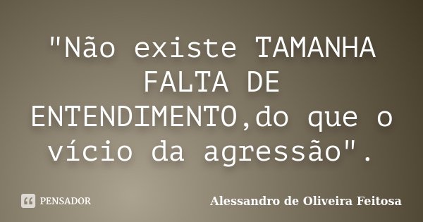 "Não existe TAMANHA FALTA DE ENTENDIMENTO,do que o vício da agressão".... Frase de Alessandro de Oliveira Feitosa.