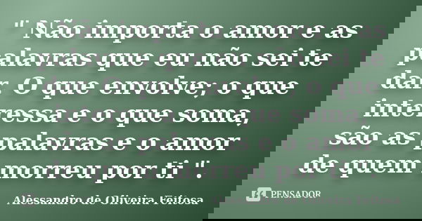 " Não importa o amor e as palavras que eu não sei te dar. O que envolve; o que interessa e o que soma, são as palavras e o amor de quem morreu por ti "... Frase de Alessandro de Oliveira Feitosa.