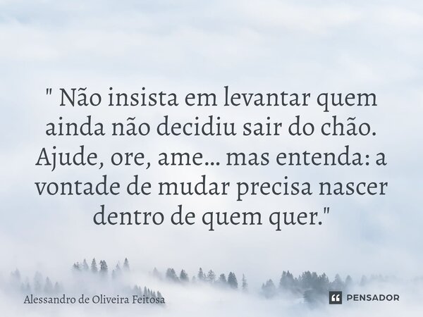 " Não insista em levantar quem ainda não decidiu sair do chão. Ajude, ore, ame… mas entenda: a vontade de mudar precisa nascer dentro de quem quer."... Frase de Alessandro de Oliveira Feitosa.