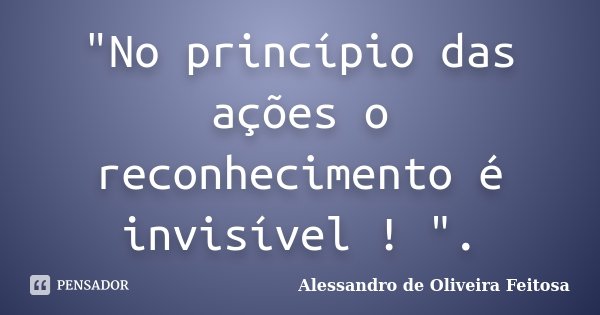 "No princípio das ações o reconhecimento é invisível ! ".... Frase de Alessandro de Oliveira Feitosa..