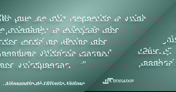 "No que se diz respeito a vida e piedade; a eleição dos justos está no Reino dos Céus.E, nenhuma Vitória carnal poderá nos virtuperar. "... Frase de Alessandro de Oliveira Feitosa..
