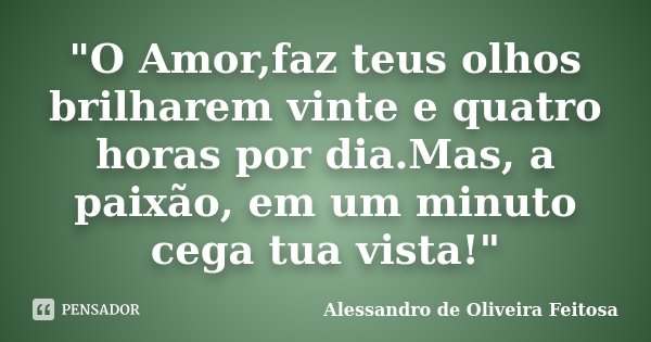 "O Amor,faz teus olhos brilharem vinte e quatro horas por dia.Mas, a paixão, em um minuto cega tua vista!"... Frase de Alessandro de Oliveira Feitosa..