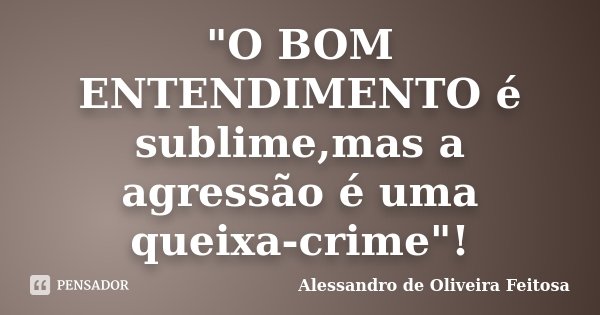 "O BOM ENTENDIMENTO é sublime,mas a agressão é uma queixa-crime"!... Frase de Alessandro de Oliveira Feitosa.