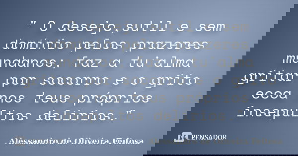 " O desejo,sutil e sem domínio pelos prazeres mundanos; faz a tu'alma gritar por socorro e o grito ecoa nos teus próprios insepultos delírios."... Frase de Alessandro de Oliveira Feitosa..