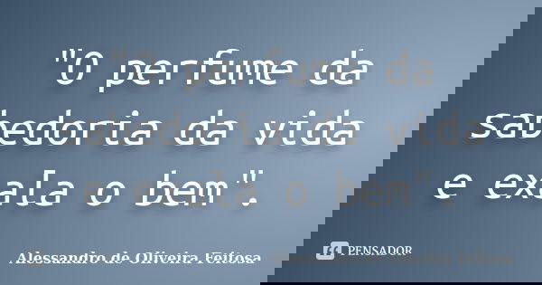 "O perfume da sabedoria da vida e exala o bem".... Frase de Alessandro de Oliveira Feitosa.