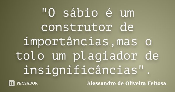"O sábio é um construtor de importâncias,mas o tolo um plagiador de insignificâncias".... Frase de Alessandro de Oliveira Feitosa.