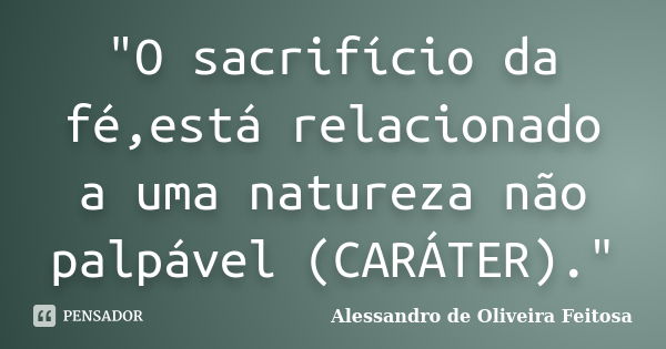 "O sacrifício da fé,está relacionado a uma natureza não palpável (CARÁTER)."... Frase de Alessandro de Oliveira Feitosa..