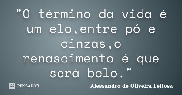 "O término da vida é um elo,entre pó e cinzas,o renascimento é que será belo."... Frase de Alessandro de Oliveira Feitosa.