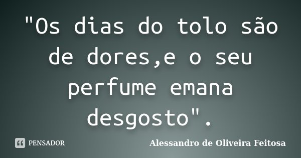 "Os dias do tolo são de dores,e o seu perfume emana desgosto".... Frase de Alessandro de Oliveira Feitosa.