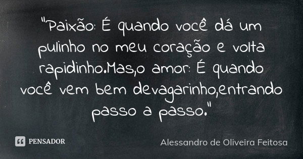 "Paixão: É quando você dá um pulinho no meu coração e volta rapidinho.Mas,o amor: É quando você vem bem devagarinho,entrando passo a passo."... Frase de Alessandro de Oliveira Feitosa..