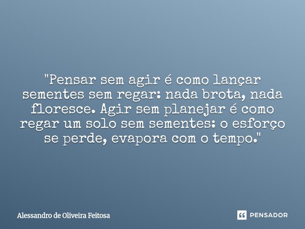 "Pensar sem agir é como lançar sementes sem regar: nada brota, nada floresce. Agir sem planejar é como regar um solo sem sementes: o esforço se perde, evap... Frase de Alessandro de Oliveira Feitosa.