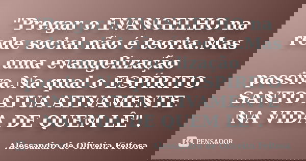 "Pregar o EVANGELHO na rede social não é teoria.Mas uma evangelização passiva.Na qual o ESPÍRITO SANTO ATUA ATIVAMENTE NA VIDA DE QUEM LÊ".... Frase de Alessandro de Oliveira Feitosa..