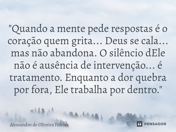 "Quando a mente pede respostas é o coração quem grita... Deus se cala... mas não abandona. O silêncio dEle não é ausência de intervenção... é tratamento. ... Frase de Alessandro de Oliveira Feitosa.