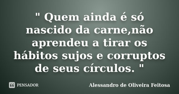 " Quem ainda é só nascido da carne,não aprendeu a tirar os hábitos sujos e corruptos de seus círculos. "... Frase de Alessandro de Oliveira Feitosa..