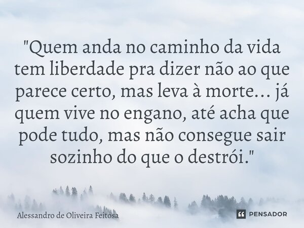 "Quem anda no caminho da vida tem liberdade pra dizer não ao que parece certo, mas leva à morte... já quem vive no engano, até acha que pode tudo, mas não... Frase de Alessandro de Oliveira Feitosa.