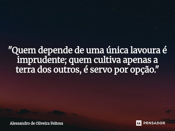 "Quem depende de uma única lavoura é imprudente; quem cultiva apenas a terra dos outros, é servo por opção."... Frase de Alessandro de Oliveira Feitosa.
