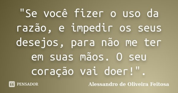 "Se você fizer o uso da razão, e impedir os seus desejos, para não me ter em suas mãos. O seu coração vai doer!".... Frase de Alessandro de Oliveira Feitosa..