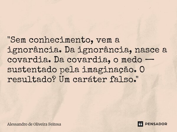 "Sem conhecimento, vem a ignorância. Da ignorância, nasce a covardia. Da covardia, o medo — sustentado pela imaginação. O resultado? Um caráter falso."... Frase de Alessandro de Oliveira Feitosa.