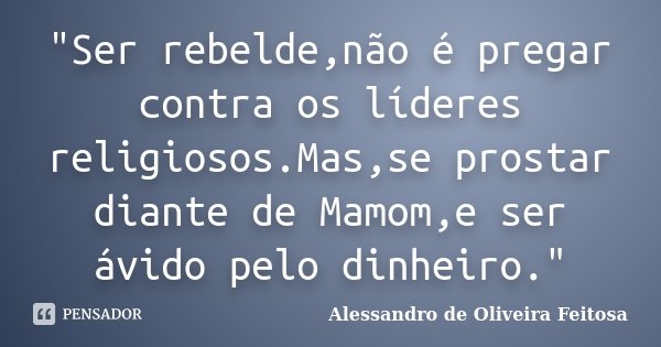 "Ser rebelde,não é pregar contra os líderes religiosos.Mas,se prostar diante de Mamom,e ser ávido pelo dinheiro."... Frase de Alessandro de Oliveira Feitosa..