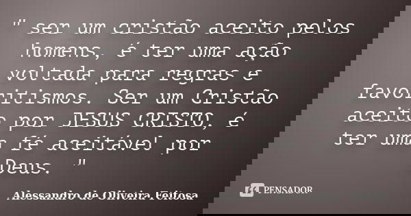 " ser um cristão aceito pelos homens, é ter uma ação voltada para regras e favoritismos. Ser um Cristão aceito por JESUS CRISTO, é ter uma fé aceitável por... Frase de Alessandro de Oliveira Feitosa..