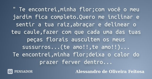 " Te encontrei,minha flor;com você o meu jardim fica completo.Quero me inclinar e sentir a tua raiz,abraçar e delinear o teu caule,fazer com que cada uma d... Frase de Alessandro de Oliveira Feitosa..
