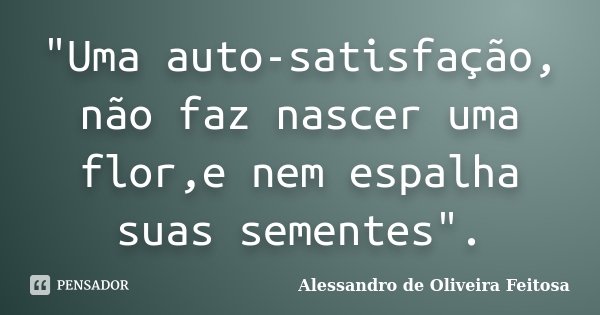 "Uma auto-satisfação, não faz nascer uma flor,e nem espalha suas sementes".... Frase de Alessandro de Oliveira Feitosa.