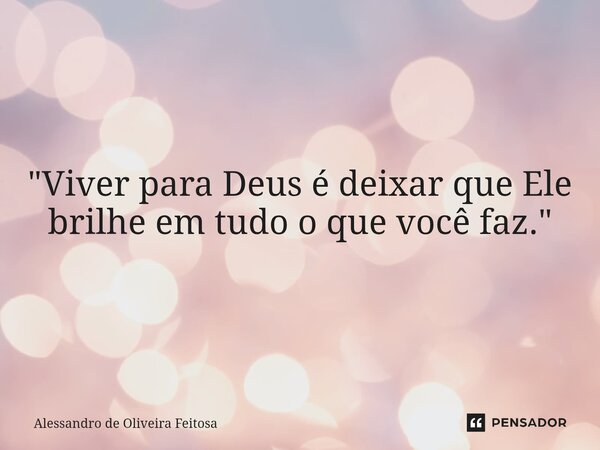 "Viver para Deus é deixar que Ele brilhe em tudo o que você faz."... Frase de Alessandro de Oliveira Feitosa.