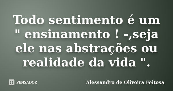 Todo sentimento é um " ensinamento ! -,seja ele nas abstrações ou realidade da vida ".... Frase de Alessandro de Oliveira Feitosa..