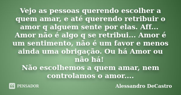 Vejo as pessoas querendo escolher a quem amar, e até querendo retribuir o amor q alguem sente por elas. Aff... Amor não é algo q se retribui... Amor é um sentim... Frase de Alessandro DeCastro.