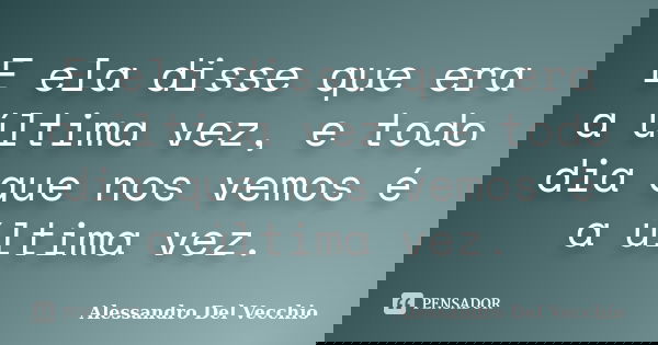 E ela disse que era a última vez, e todo dia que nos vemos é a última vez.... Frase de Alessandro Del Vecchio.