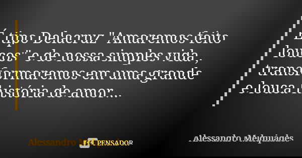 É tipo Delacruz "Amaremos feito loucos" e de nossa simples vida , transformaremos em uma grande e louca história de amor...... Frase de Alessandro Melquiades.