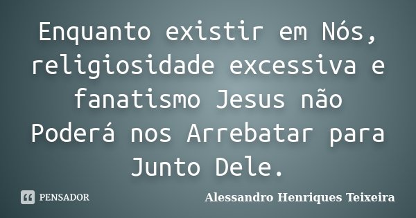 Enquanto existir em Nós, religiosidade excessiva e fanatismo Jesus não Poderá nos Arrebatar para Junto Dele.... Frase de Alessandro Henriques Teixeira.