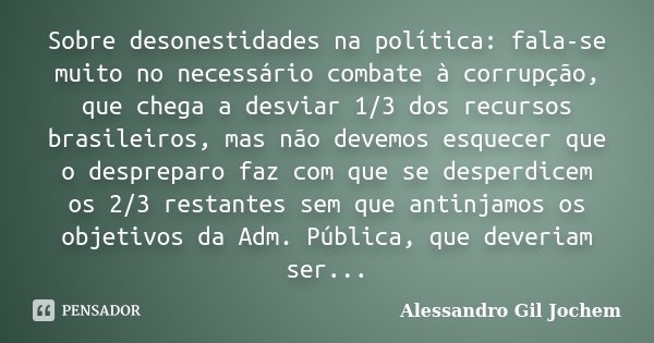 Sobre desonestidades na política: fala-se muito no necessário combate à corrupção, que chega a desviar 1/3 dos recursos brasileiros, mas não devemos esquecer qu... Frase de Alessandro Gil Jochem.