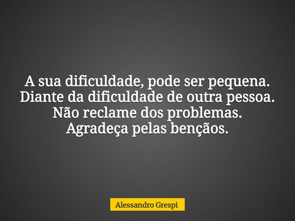 A sua dificuldade, pode ser pequena. Diante da dificuldade de outra pessoa. Não reclame dos problemas. Agradeça pelas bençãos.... Frase de Alessandro Grespi.