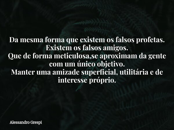 Da mesma forma que existem os falsos profetas. Existem os falsos amigos. Que de forma meticulosa,se aproximam da gente com um único objetivo. Manter uma amizade... Frase de Alessandro Grespi.