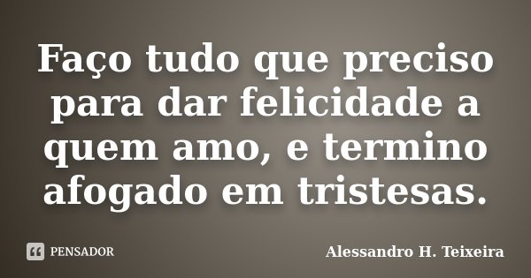 Faço tudo que preciso para dar felicidade a quem amo, e termino afogado em tristesas.... Frase de Alessandro H. Teixeira.