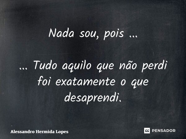 ⁠Nada sou, pois ... ... Tudo aquilo que não perdi foi exatamente o que desaprendi.... Frase de Alessandro Hermida Lopes.
