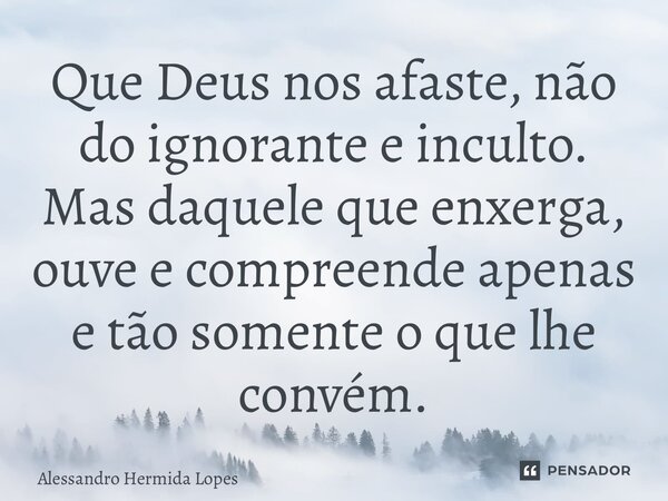 ⁠Que Deus nos afaste, não do ignorante e inculto. Mas daquele que enxerga, ouve e compreende apenas e tão somente o que lhe convém.... Frase de Alessandro Hermida Lopes.