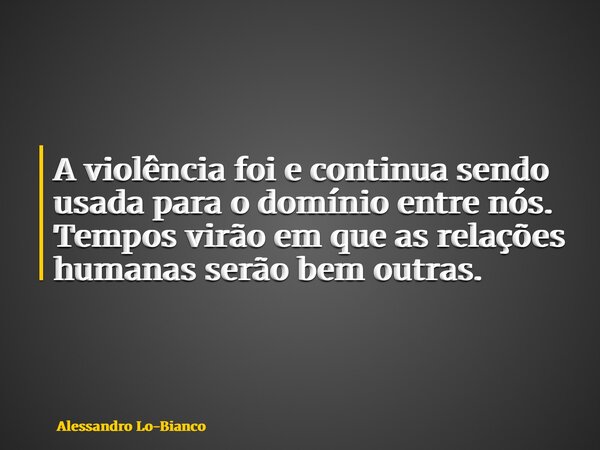 A violência foi e continua sendo usada para o domínio entre nós. Tempos virão em que as relações humanas serão bem outras.... Frase de Alessandro Lo-Bianco.