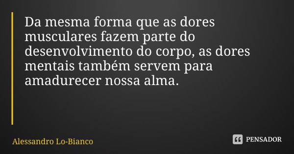 Da mesma forma que as dores musculares fazem parte do desenvolvimento do corpo, as dores mentais também servem para amadurecer nossa alma.... Frase de Alessandro Lo-Bianco.