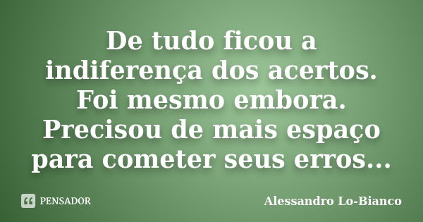 De tudo ficou a indiferença dos acertos. Foi mesmo embora. Precisou de mais espaço para cometer seus erros...... Frase de Alessandro Lo-Bianco.