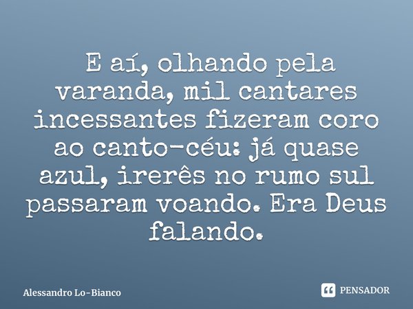 ⁠ E aí, olhando pela varanda, mil cantares incessantes fizeram coro ao canto-céu: já quase azul, irerês no rumo sul passaram voando. Era Deus falando.... Frase de Alessandro Lo-Bianco.