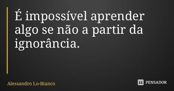 É impossível aprender algo se não a partir da ignorância.... Frase de Alessandro Lo-Bianco.