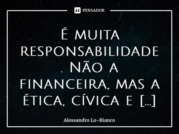 ⁠É muita responsabilidade.Não a financeira, mas a ética, cívica e moral.... Frase de Alessandro Lo-Bianco.