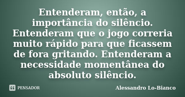 Entenderam, então, a importância do silêncio. Entenderam que o jogo correria muito rápido para que ficassem de fora gritando. Entenderam a necessidade momentâne... Frase de Alessandro Lo-Bianco.