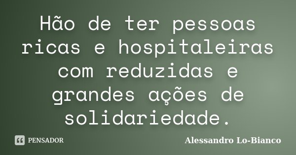 Hão de ter pessoas ricas e hospitaleiras com reduzidas e grandes ações de solidariedade.... Frase de Alessandro Lo-Bianco.