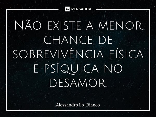 Não existe a menor chance de sobrevivência física e psíquica no desamor.... Frase de Alessandro Lo-Bianco.